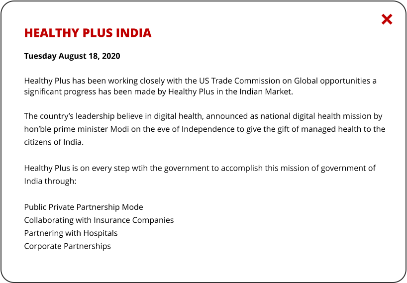 HEALTHY PLUS INDIA  Tuesday August 18, 2020 Healthy Plus has been working closely with the US Trade Commission on Global opportunities a significant progress has been made by Healthy Plus in the Indian Market.  The country’s leadership believe in digital health, announced as national digital health mission by hon’ble prime minister Modi on the eve of Independence to give the gift of managed health to the citizens of India.  Healthy Plus is on every step wtih the government to accomplish this mission of government of India through:  Public Private Partnership Mode Collaborating with Insurance Companies Partnering with Hospitals Corporate Partnerships