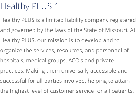 Healthy PLUS is a limited liability company registered and governed by the laws of the State of Missouri. At Healthy PLUS, our mission is to develop and to organize the services, resources, and personnel of hospitals, medical groups, ACO's and private practices. Making them universally accessible and successful for all parties involved, helping to attain the highest level of customer service for all patients. Healthy PLUS 1