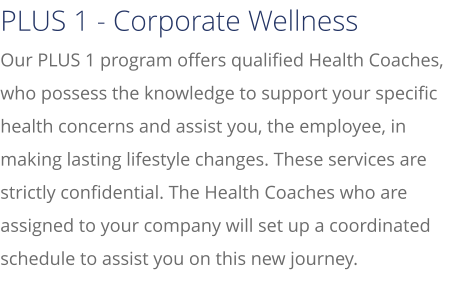 Our PLUS 1 program offers qualified Health Coaches, who possess the knowledge to support your specific health concerns and assist you, the employee, in making lasting lifestyle changes. These services are strictly confidential. The Health Coaches who are assigned to your company will set up a coordinated schedule to assist you on this new journey.  PLUS 1 - Corporate Wellness