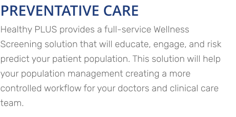 PREVENTATIVE CARE Healthy PLUS provides a full-service Wellness Screening solution that will educate, engage, and risk predict your patient population. This solution will help your population management creating a more controlled workflow for your doctors and clinical care team.