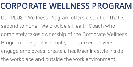 CORPORATE WELLNESS PROGRAM Our PLUS 1 Wellness Program offers a solution that is second to none.  We provide a Health Coach who completely takes ownership of the Corporate Wellness Program. The goal is simple, educate employees, engage employees, create a healthier lifestyle inside the workplace and outside the work environment.