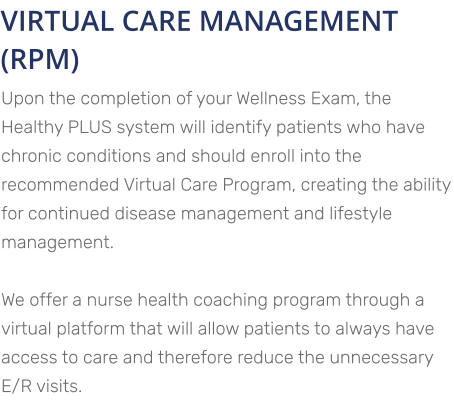 VIRTUAL CARE MANAGEMENT (RPM) Upon the completion of your Wellness Exam, the Healthy PLUS system will identify patients who have chronic conditions and should enroll into the recommended Virtual Care Program, creating the ability for continued disease management and lifestyle management.   We offer a nurse health coaching program through a virtual platform that will allow patients to always have access to care and therefore reduce the unnecessary E/R visits.