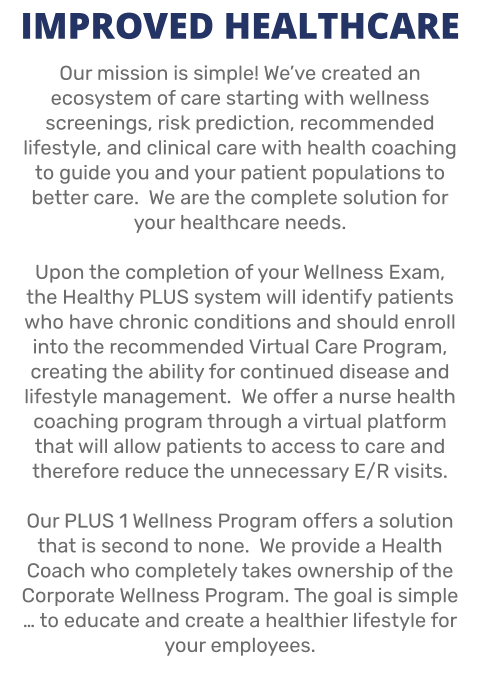 IMPROVED HEALTHCARE Our mission is simple! We’ve created an ecosystem of care starting with wellness screenings, risk prediction, recommended lifestyle, and clinical care with health coaching to guide you and your patient populations to better care.  We are the complete solution for your healthcare needs.  Upon the completion of your Wellness Exam, the Healthy PLUS system will identify patients who have chronic conditions and should enroll into the recommended Virtual Care Program, creating the ability for continued disease and lifestyle management.  We offer a nurse health coaching program through a virtual platform that will allow patients to access to care and therefore reduce the unnecessary E/R visits.  Our PLUS 1 Wellness Program offers a solution that is second to none.  We provide a Health Coach who completely takes ownership of the Corporate Wellness Program. The goal is simple … to educate and create a healthier lifestyle for your employees.