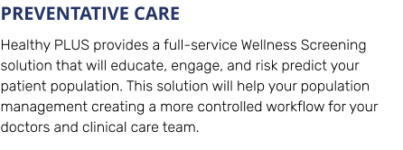 PREVENTATIVE CARE Healthy PLUS provides a full-service Wellness Screening solution that will educate, engage, and risk predict your patient population. This solution will help your population management creating a more controlled workflow for your doctors and clinical care team.