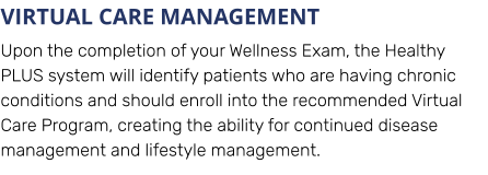 VIRTUAL CARE MANAGEMENT Upon the completion of your Wellness Exam, the Healthy PLUS system will identify patients who are having chronic conditions and should enroll into the recommended Virtual Care Program, creating the ability for continued disease management and lifestyle management.